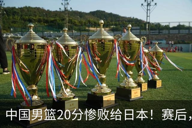 中国男篮20分惨败给日本！赛后，中国队队长胡明轩最新采访出炉，听听他说了啥